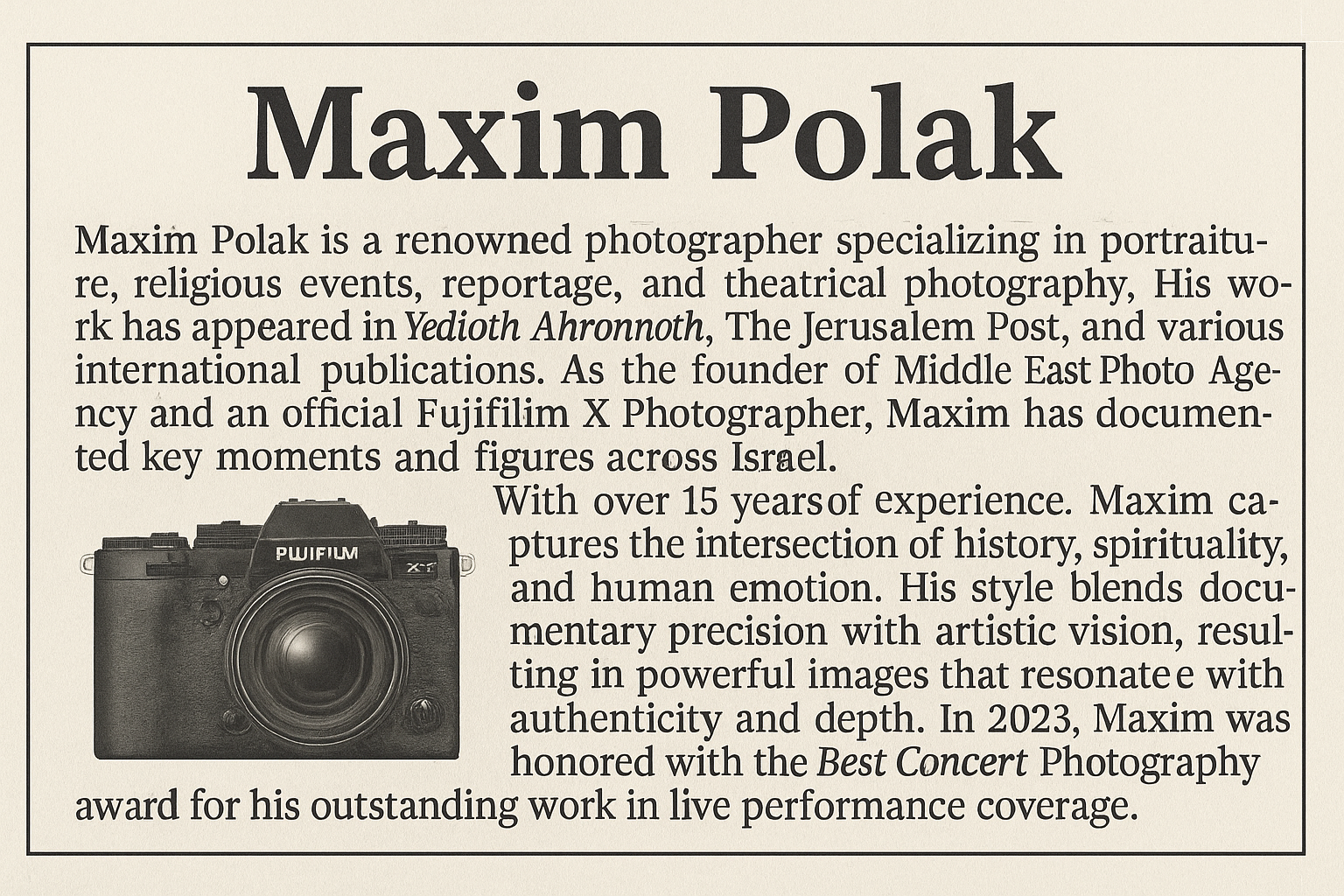 Maxim Polak is a renowned photographer specializing in portraiture, religious events, reportage, and theatrical photography. His work has appeared in Yedioth Ahronoth, The Jerusalem Post, and various international publications. As the founder of Middle East Photo Agency and an official Fujifilm X Photographer, Maxim has documented key moments and figures across Israel.With over 15 years of experience, Maxim captures the intersection of history, spirituality, and human emotion. His style blends documentary precision with artistic vision, resulting in powerful images that resonate with authenticity and depth.He has also built a strong reputation in the fields of sports, concert, and theatrical photography, which continue to be part of his active professional work. In 2023, Maxim was honored with the Best Concert Photography award for his outstanding work in live performance coverage.